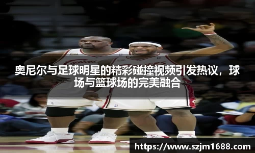 奥尼尔与足球明星的精彩碰撞视频引发热议，球场与篮球场的完美融合